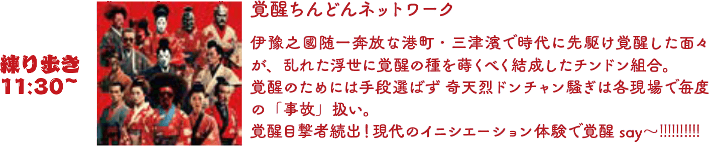 覚醒ちんどんネットワーク 伊豫之國随一奔放な港町・三津濱で時代に先駆け覚醒した面々が、乱れた浮世に覚醒の種を蒔くべく結成したチンドン組合。覚醒のためには手段選ばず 奇天烈ドンチャン騒ぎは各現場で毎度の「事故」扱い。覚醒目撃者続出！現代のイニシエーション体験で覚醒 say～!!!!!!!!!!