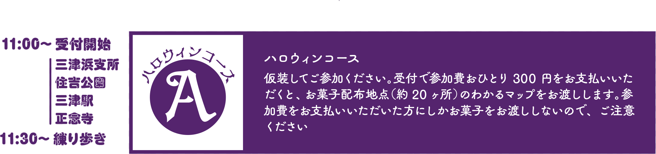 ハロウィンコース 仮装してご参加ください。受付で参加費おひとり300円をお支払いいただくと、お菓子配布地点（約20ヶ所）のわかるマップをお渡しします。参加費をお支払いいただいた方にしかお菓子をお渡ししないので、ご注意ください。