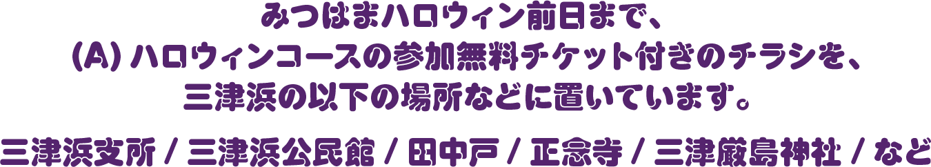 みつはまハロウィン前日まで、(A) ハロウィンコースの参加無料チケット付きのチラシを、三津浜の以下の場所などに置いています。三津浜支所/ 三津浜公民館 / 田中戸/ 正念寺/ 三津厳島神社 / など