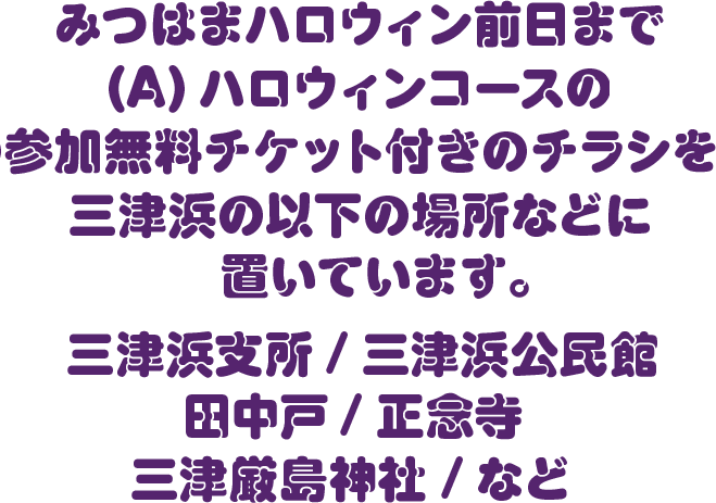 みつはまハロウィン前日まで、(A) ハロウィンコースの参加無料チケット付きのチラシを、三津浜の以下の場所などに置いています。三津浜支所/ 三津浜公民館 / 田中戸/ 正念寺/ 三津厳島神社 / など